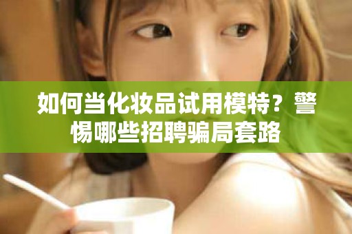 全国如何当化妆品试用模特？警惕哪些招聘骗局套路