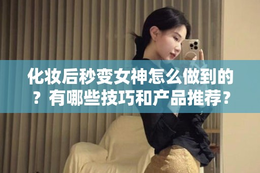 全国化妆后秒变女神怎么做到的？有哪些技巧和产品推荐？